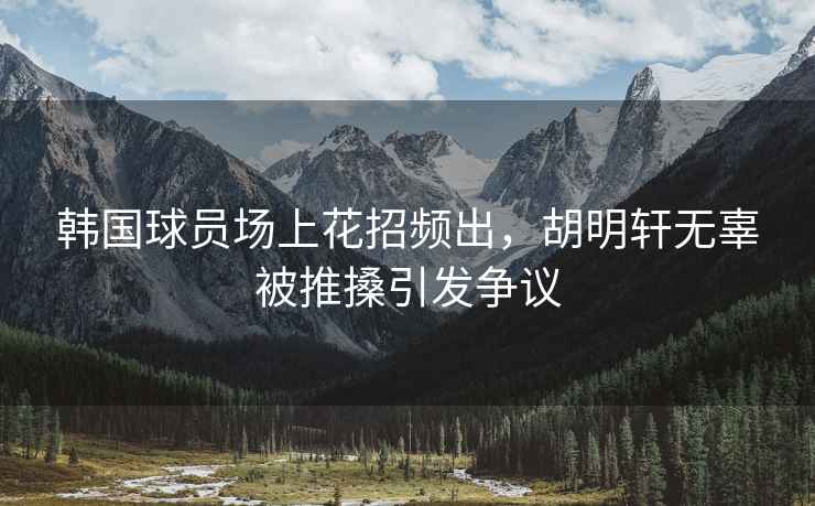 韓國(guó)球員場(chǎng)上花招頻出，胡明軒無(wú)辜被推搡引發(fā)爭(zhēng)議