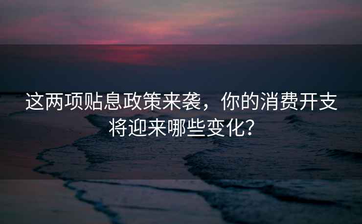 這兩項(xiàng)貼息政策來(lái)襲，你的消費(fèi)開(kāi)支將迎來(lái)哪些變化？