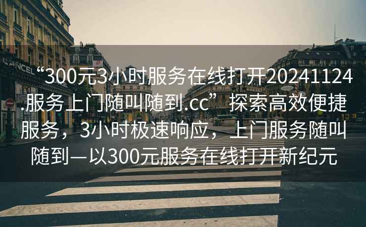 “300元3小時(shí)服務(wù)在線打開20241124.服務(wù)上門隨叫隨到.cc”探索高效便捷服務(wù)，3小時(shí)極速響應(yīng)，上門服務(wù)隨叫隨到—以300元服務(wù)在線打開新紀(jì)元