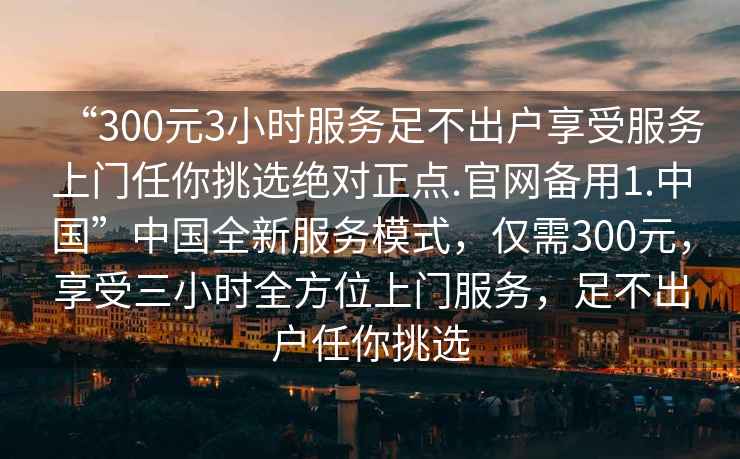 “300元3小時服務足不出戶享受服務上門任你挑選絕對正點.官網(wǎng)備用1.中國”中國全新服務模式，僅需300元，享受三小時全方位上門服務，足不出戶任你挑選