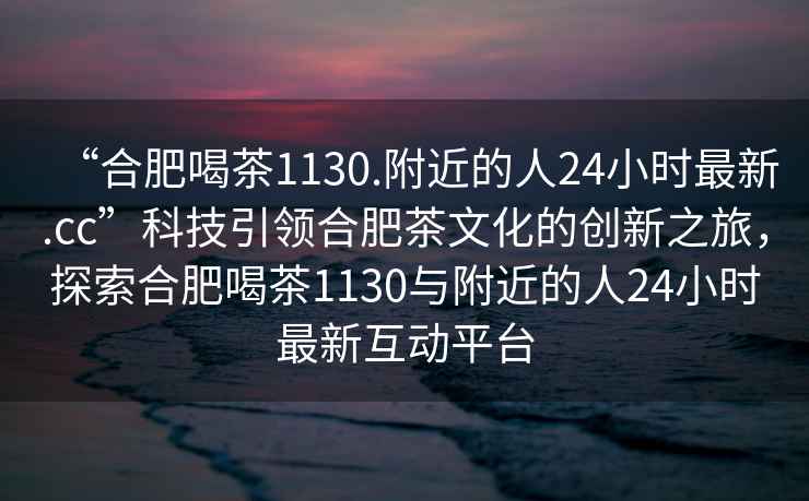 “合肥喝茶1130.附近的人24小時(shí)最新.cc”科技引領(lǐng)合肥茶文化的創(chuàng)新之旅，探索合肥喝茶1130與附近的人24小時(shí)最新互動(dòng)平臺(tái)