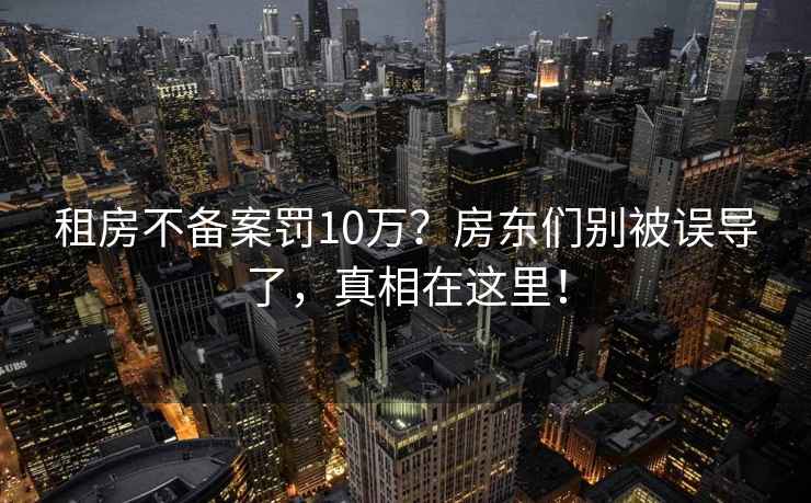 租房不備案罰10萬？房東們別被誤導了，真相在這里！