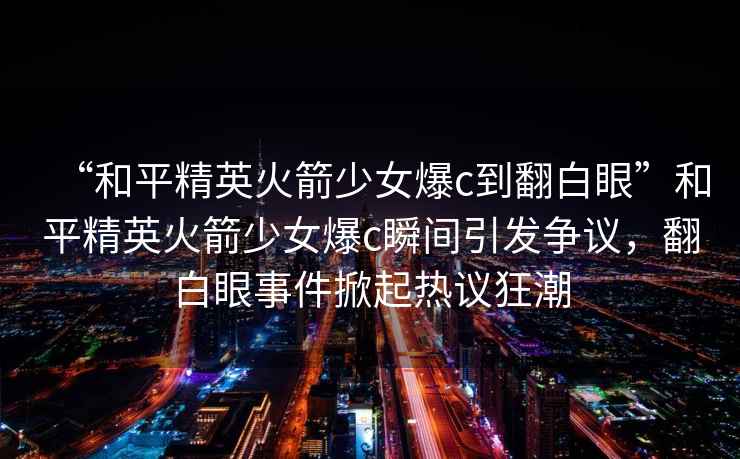 “和平精英火箭少女爆c到翻白眼”和平精英火箭少女爆c瞬間引發(fā)爭議，翻白眼事件掀起熱議狂潮