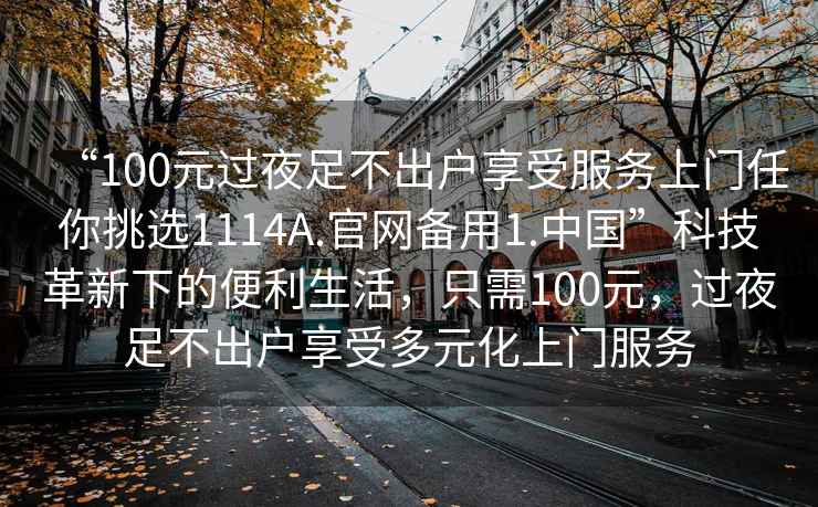 “100元過夜足不出戶享受服務上門任你挑選1114A.官網(wǎng)備用1.中國”科技革新下的便利生活，只需100元，過夜足不出戶享受多元化上門服務