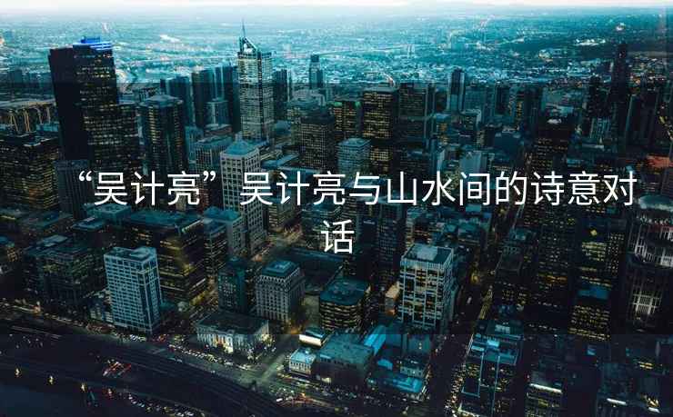 “吳計亮”吳計亮與山水間的詩意對話