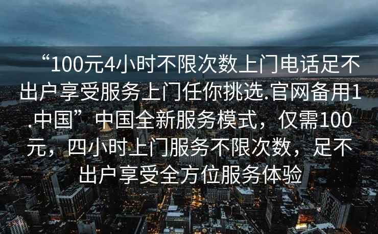 “100元4小時(shí)不限次數(shù)上門電話足不出戶享受服務(wù)上門任你挑選.官網(wǎng)備用1.中國(guó)”中國(guó)全新服務(wù)模式，僅需100元，四小時(shí)上門服務(wù)不限次數(shù)，足不出戶享受全方位服務(wù)體驗(yàn)