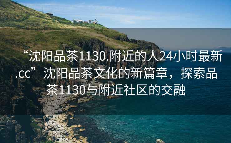 “沈陽品茶1130.附近的人24小時最新.cc”沈陽品茶文化的新篇章，探索品茶1130與附近社區(qū)的交融