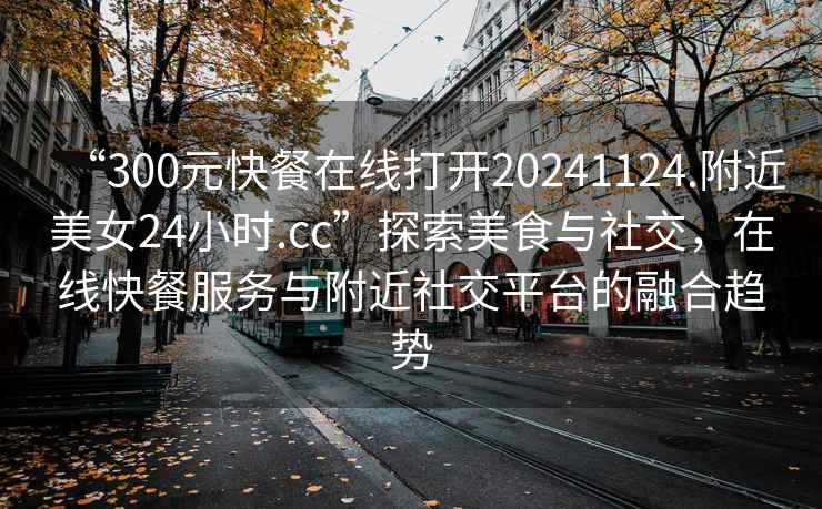 “300元快餐在線打開20241124.附近美女24小時.cc”探索美食與社交，在線快餐服務(wù)與附近社交平臺的融合趨勢