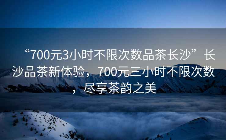 “700元3小時(shí)不限次數(shù)品茶長(zhǎng)沙”長(zhǎng)沙品茶新體驗(yàn)，700元三小時(shí)不限次數(shù)，盡享茶韻之美