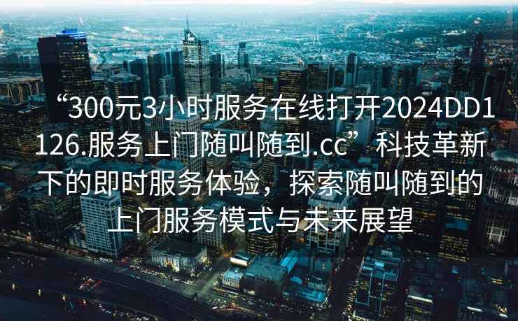 “300元3小時服務(wù)在線打開2024DD1126.服務(wù)上門隨叫隨到.cc”科技革新下的即時服務(wù)體驗，探索隨叫隨到的上門服務(wù)模式與未來展望