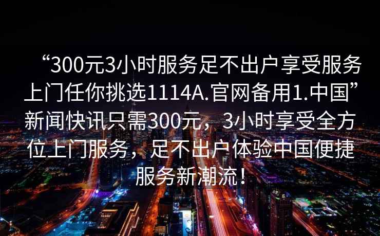 “300元3小時(shí)服務(wù)足不出戶享受服務(wù)上門任你挑選1114A.官網(wǎng)備用1.中國”新聞快訊只需300元，3小時(shí)享受全方位上門服務(wù)，足不出戶體驗(yàn)中國便捷服務(wù)新潮流！