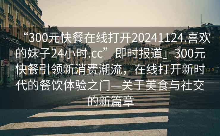 “300元快餐在線打開20241124.喜歡的妹子24小時(shí).cc”即時(shí)報(bào)道』300元快餐引領(lǐng)新消費(fèi)潮流，在線打開新時(shí)代的餐飲體驗(yàn)之門—關(guān)于美食與社交的新篇章