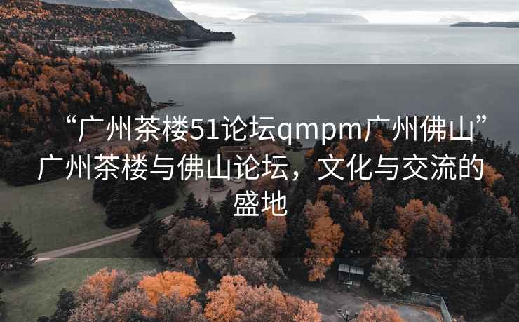 “廣州茶樓51論壇qmpm廣州佛山”廣州茶樓與佛山論壇，文化與交流的盛地