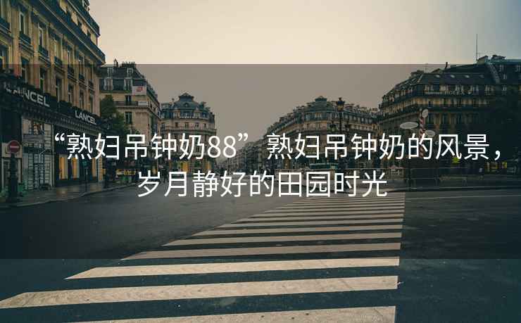 “熟婦吊鐘奶88”熟婦吊鐘奶的風(fēng)景，歲月靜好的田園時(shí)光