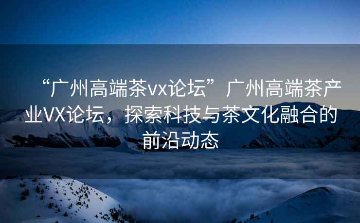 “廣州高端茶vx論壇”廣州高端茶產(chǎn)業(yè)VX論壇，探索科技與茶文化融合的前沿動(dòng)態(tài)