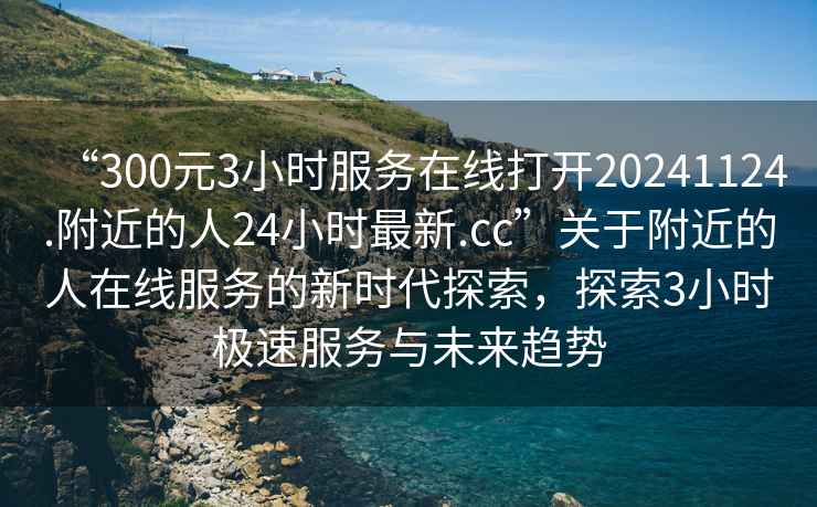 “300元3小時服務(wù)在線打開20241124.附近的人24小時最新.cc”關(guān)于附近的人在線服務(wù)的新時代探索，探索3小時極速服務(wù)與未來趨勢
