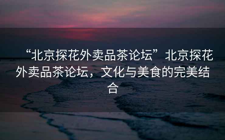 “北京探花外賣品茶論壇”北京探花外賣品茶論壇，文化與美食的完美結合