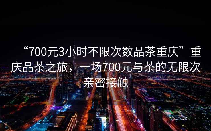 “700元3小時(shí)不限次數(shù)品茶重慶”重慶品茶之旅，一場700元與茶的無限次親密接觸