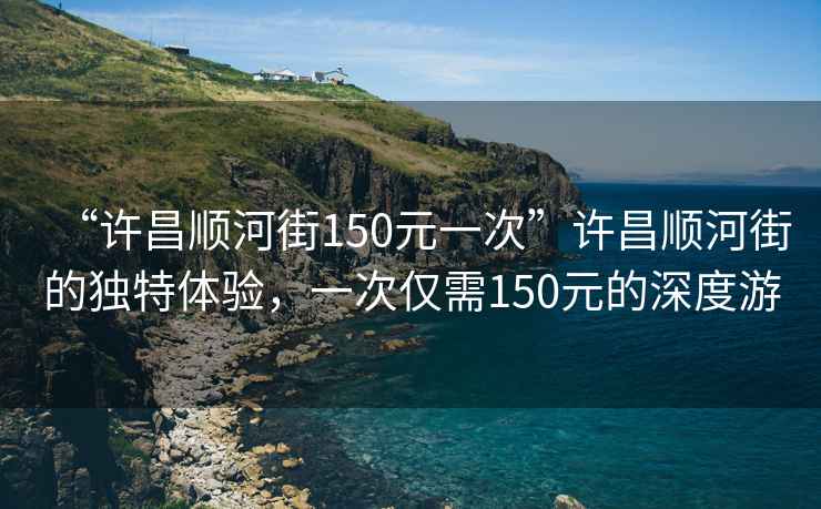 “許昌順河街150元一次”許昌順河街的獨(dú)特體驗(yàn)，一次僅需150元的深度游