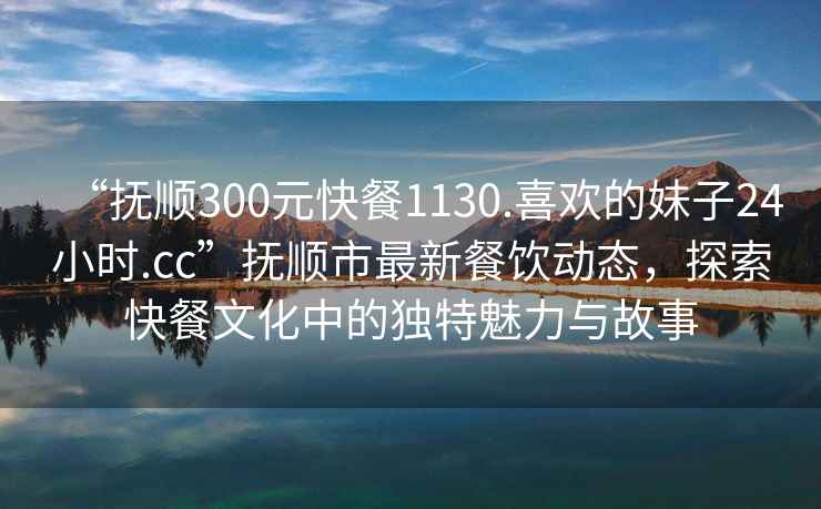“撫順300元快餐1130.喜歡的妹子24小時.cc”撫順市最新餐飲動態(tài)，探索快餐文化中的獨(dú)特魅力與故事