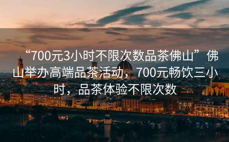 “700元3小時(shí)不限次數(shù)品茶佛山”佛山舉辦高端品茶活動(dòng)，700元暢飲三小時(shí)，品茶體驗(yàn)不限次數(shù)
