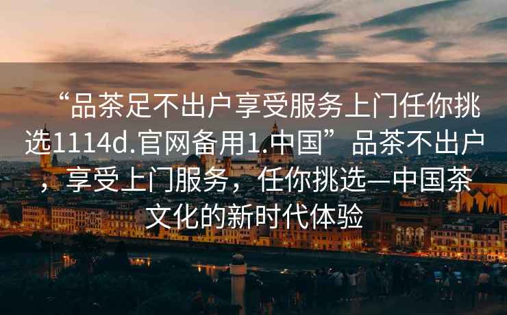 “品茶足不出戶享受服務(wù)上門(mén)任你挑選1114d.官網(wǎng)備用1.中國(guó)”品茶不出戶，享受上門(mén)服務(wù)，任你挑選—中國(guó)茶文化的新時(shí)代體驗(yàn)