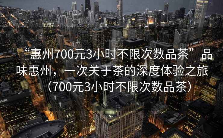 “惠州700元3小時不限次數(shù)品茶”品味惠州，一次關(guān)于茶的深度體驗之旅（700元3小時不限次數(shù)品茶）