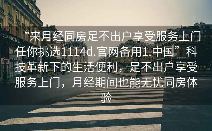 “來(lái)月經(jīng)同房足不出戶享受服務(wù)上門任你挑選1114d.官網(wǎng)備用1.中國(guó)”科技革新下的生活便利，足不出戶享受服務(wù)上門，月經(jīng)期間也能無(wú)憂同房體驗(yàn)
