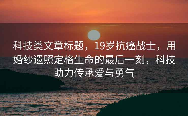 科技類文章標題，19歲抗癌戰(zhàn)士，用婚紗遺照定格生命的最后一刻，科技助力傳承愛與勇氣
