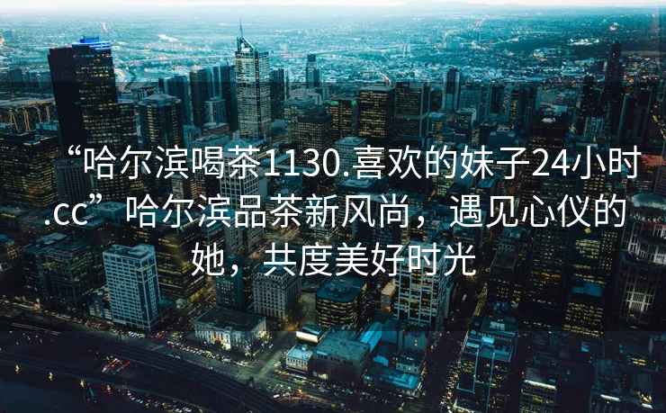 “哈爾濱喝茶1130.喜歡的妹子24小時(shí).cc”哈爾濱品茶新風(fēng)尚，遇見心儀的她，共度美好時(shí)光