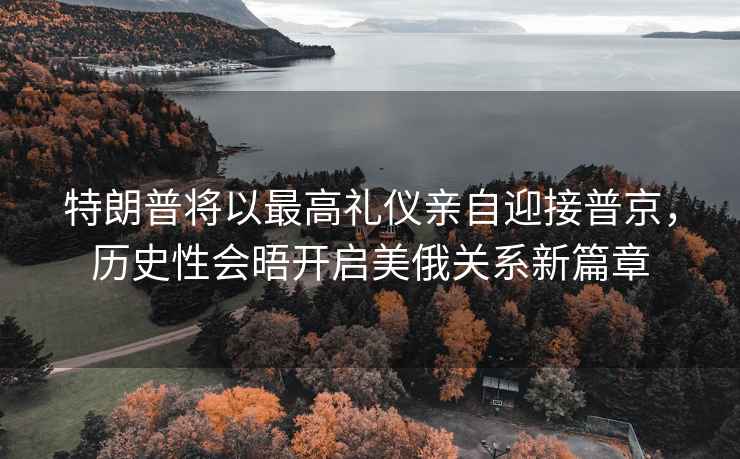 特朗普將以最高禮儀親自迎接普京，歷史性會晤開啟美俄關(guān)系新篇章