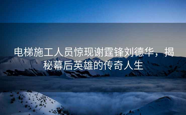電梯施工人員驚現(xiàn)謝霆鋒劉德華，揭秘幕后英雄的傳奇人生
