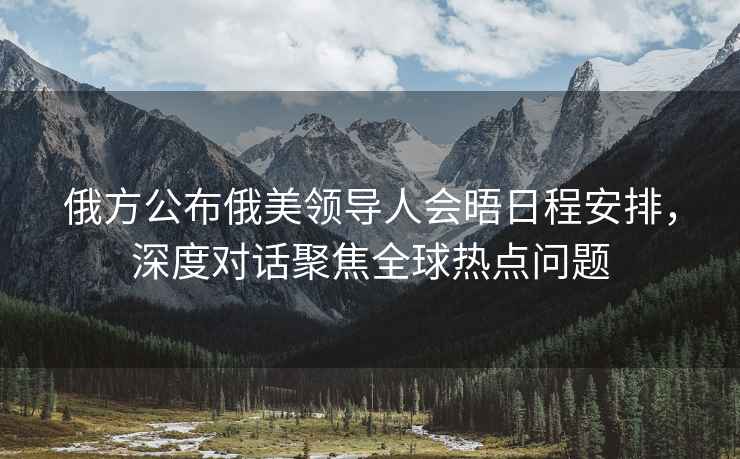 俄方公布俄美領(lǐng)導(dǎo)人會(huì)晤日程安排，深度對(duì)話聚焦全球熱點(diǎn)問(wèn)題