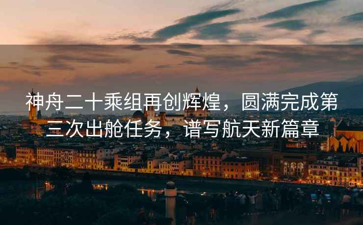 神舟二十乘組再創(chuàng)輝煌，圓滿完成第三次出艙任務，譜寫航天新篇章