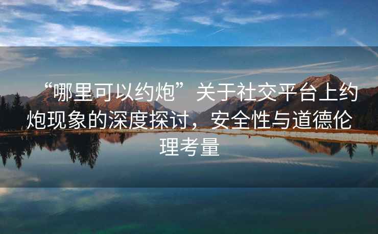 “哪里可以約炮”關(guān)于社交平臺(tái)上約炮現(xiàn)象的深度探討，安全性與道德倫理考量
