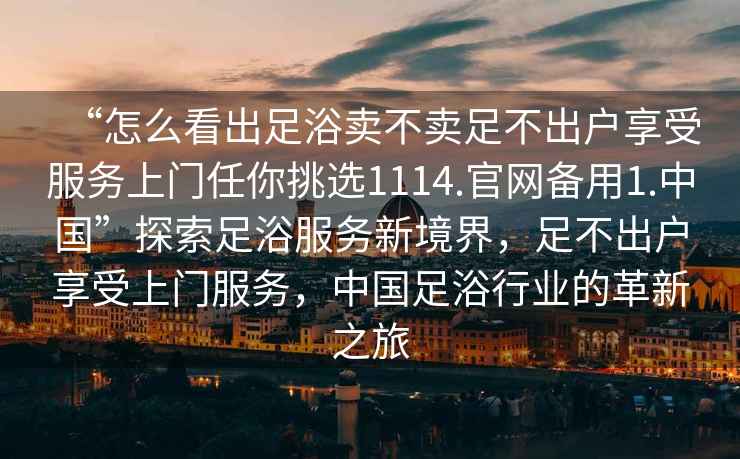 “怎么看出足浴賣不賣足不出戶享受服務(wù)上門任你挑選1114.官網(wǎng)備用1.中國(guó)”探索足浴服務(wù)新境界，足不出戶享受上門服務(wù)，中國(guó)足浴行業(yè)的革新之旅