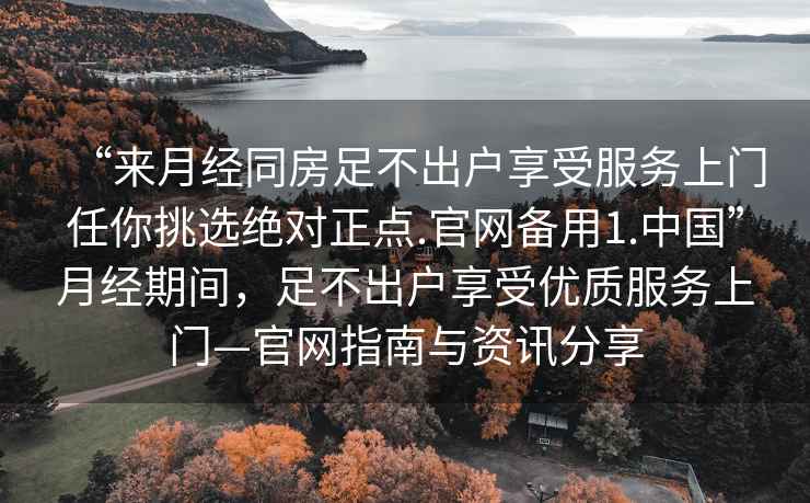 “來月經(jīng)同房足不出戶享受服務(wù)上門任你挑選絕對正點(diǎn).官網(wǎng)備用1.中國”月經(jīng)期間，足不出戶享受優(yōu)質(zhì)服務(wù)上門—官網(wǎng)指南與資訊分享