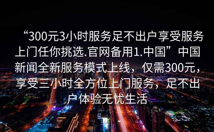 “300元3小時服務(wù)足不出戶享受服務(wù)上門任你挑選.官網(wǎng)備用1.中國”中國新聞全新服務(wù)模式上線，僅需300元，享受三小時全方位上門服務(wù)，足不出戶體驗無憂生活
