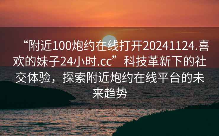 “附近100炮約在線打開20241124.喜歡的妹子24小時.cc”科技革新下的社交體驗，探索附近炮約在線平臺的未來趨勢