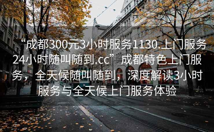 “成都300元3小時(shí)服務(wù)1130.上門(mén)服務(wù)24小時(shí)隨叫隨到.cc”成都特色上門(mén)服務(wù)，全天候隨叫隨到，深度解讀3小時(shí)服務(wù)與全天候上門(mén)服務(wù)體驗(yàn)