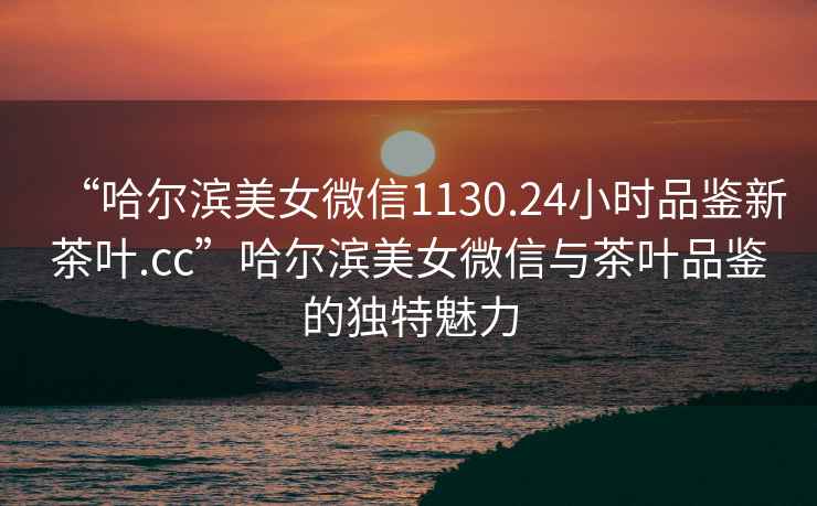 “哈爾濱美女微信1130.24小時(shí)品鑒新茶葉.cc”哈爾濱美女微信與茶葉品鑒的獨(dú)特魅力