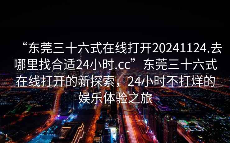 “東莞三十六式在線打開20241124.去哪里找合適24小時.cc”東莞三十六式在線打開的新探索，24小時不打烊的娛樂體驗(yàn)之旅