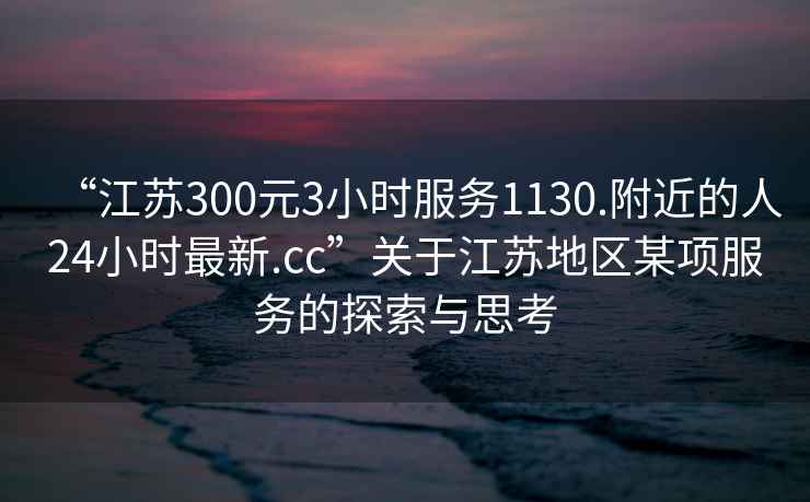 “江蘇300元3小時(shí)服務(wù)1130.附近的人24小時(shí)最新.cc”關(guān)于江蘇地區(qū)某項(xiàng)服務(wù)的探索與思考