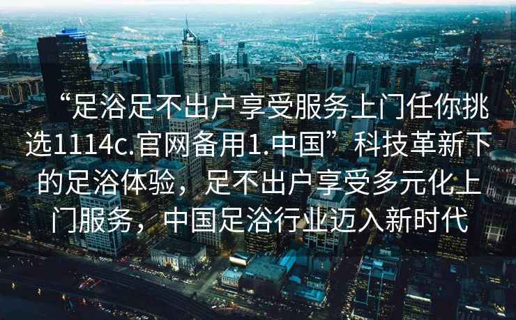 “足浴足不出戶享受服務(wù)上門任你挑選1114c.官網(wǎng)備用1.中國”科技革新下的足浴體驗，足不出戶享受多元化上門服務(wù)，中國足浴行業(yè)邁入新時代
