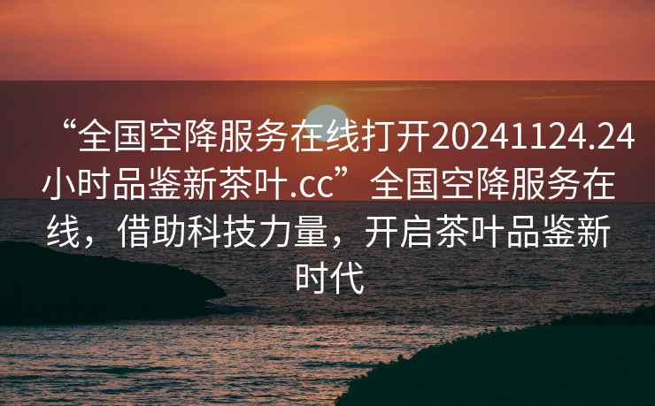 “全國空降服務在線打開20241124.24小時品鑒新茶葉.cc”全國空降服務在線，借助科技力量，開啟茶葉品鑒新時代
