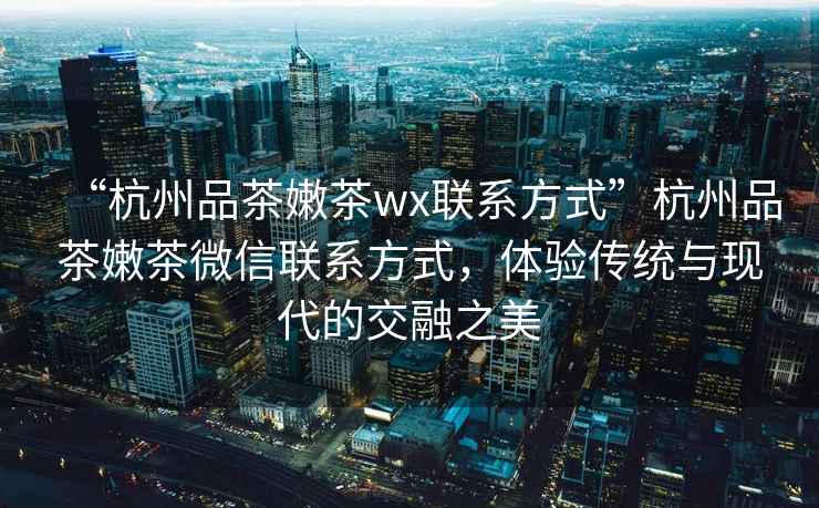 “杭州品茶嫩茶wx聯(lián)系方式”杭州品茶嫩茶微信聯(lián)系方式，體驗傳統(tǒng)與現(xiàn)代的交融之美