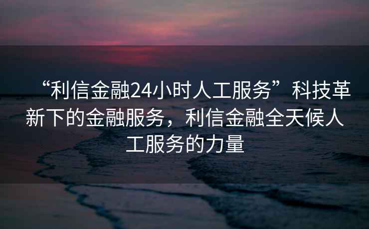 “利信金融24小時(shí)人工服務(wù)”科技革新下的金融服務(wù)，利信金融全天候人工服務(wù)的力量