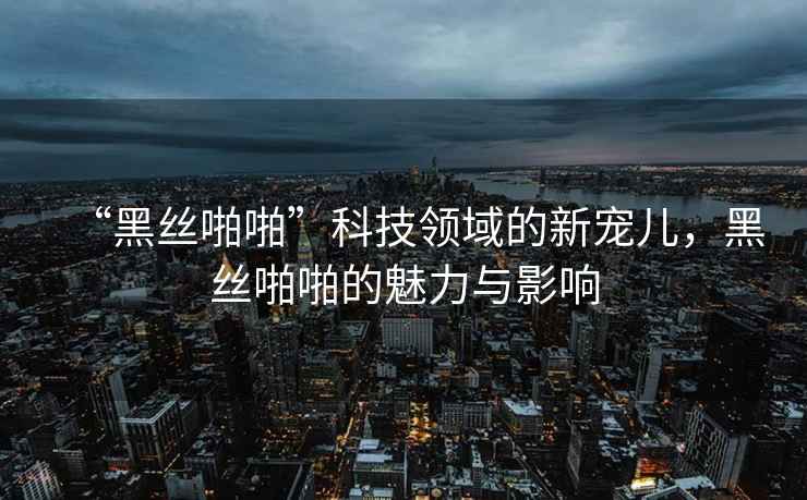 “黑絲啪啪”科技領(lǐng)域的新寵兒，黑絲啪啪的魅力與影響