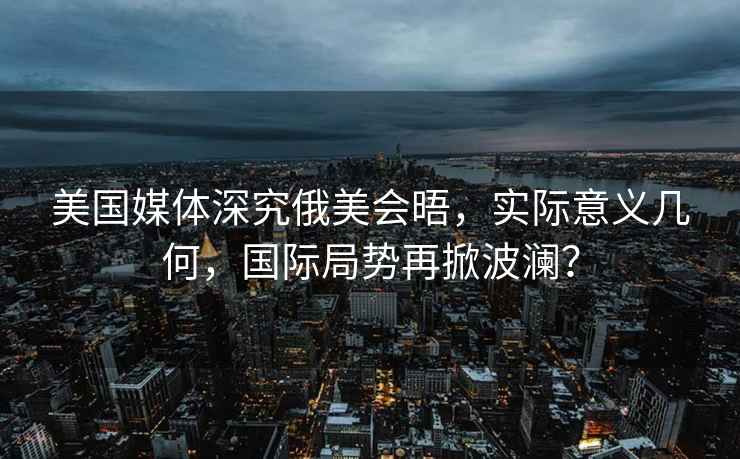 美國媒體深究俄美會晤，實(shí)際意義幾何，國際局勢再掀波瀾？