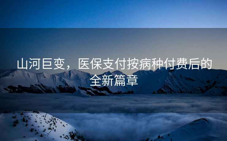 山河巨變，醫(yī)保支付按病種付費(fèi)后的全新篇章